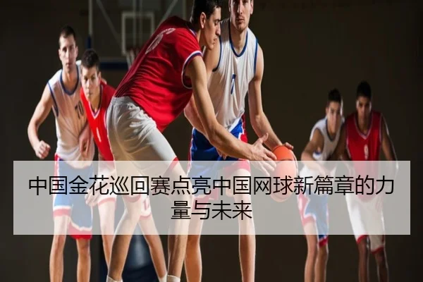 中国金花巡回赛点亮中国网球新篇章的力量与未来