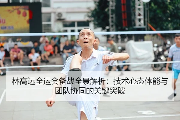 林高远全运会备战全景解析：技术心态体能与团队协同的关键突破