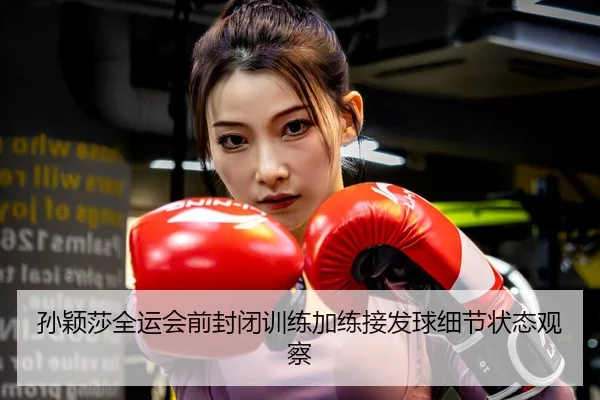 孙颖莎全运会前封闭训练加练接发球细节状态观察