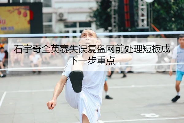 石宇奇全英赛失误复盘网前处理短板成下一步重点