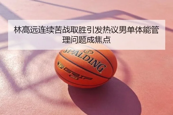林高远连续苦战取胜引发热议男单体能管理问题成焦点