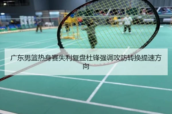 广东男篮热身赛失利复盘杜锋强调攻防转换提速方向