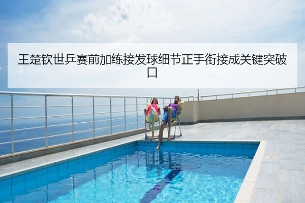 王楚钦世乒赛前加练接发球细节正手衔接成关键突破口
