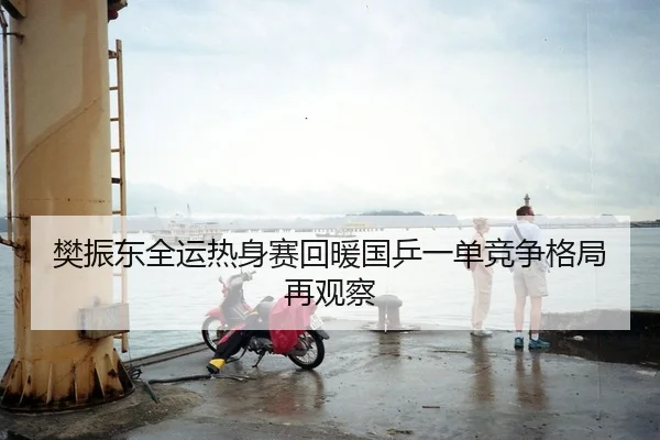 樊振东全运热身赛回暖国乒一单竞争格局再观察