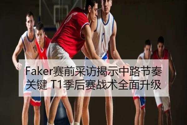 Faker赛前采访揭示中路节奏关键 T1季后赛战术全面升级